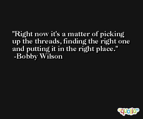 Right now it's a matter of picking up the threads, finding the right one and putting it in the right place. -Bobby Wilson