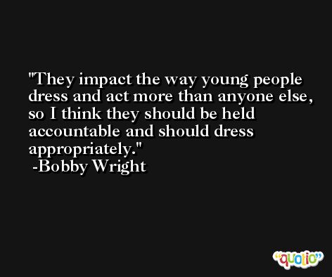 They impact the way young people dress and act more than anyone else, so I think they should be held accountable and should dress appropriately. -Bobby Wright