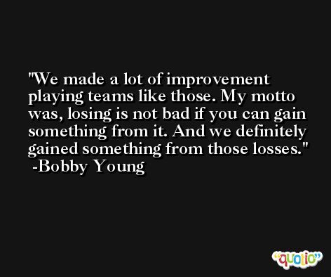 We made a lot of improvement playing teams like those. My motto was, losing is not bad if you can gain something from it. And we definitely gained something from those losses. -Bobby Young