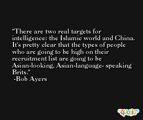 There are two real targets for intelligence: the Islamic world and China. It's pretty clear that the types of people who are going to be high on their recruitment list are going to be Asian-looking, Asian-language- speaking Brits. -Bob Ayers
