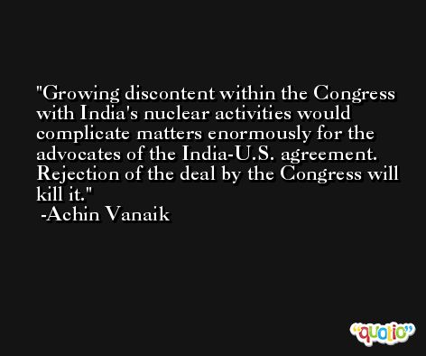 Growing discontent within the Congress with India's nuclear activities would complicate matters enormously for the advocates of the India-U.S. agreement. Rejection of the deal by the Congress will kill it. -Achin Vanaik