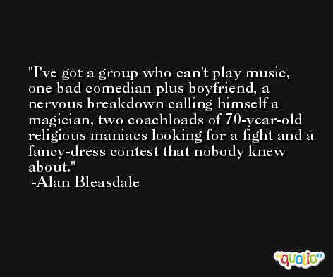 I've got a group who can't play music, one bad comedian plus boyfriend, a nervous breakdown calling himself a magician, two coachloads of 70-year-old religious maniacs looking for a fight and a fancy-dress contest that nobody knew about. -Alan Bleasdale
