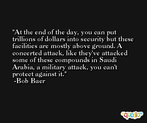 At the end of the day, you can put trillions of dollars into security but these facilities are mostly above ground. A concerted attack, like they've attacked some of these compounds in Saudi Arabia, a military attack, you can't protect against it. -Bob Baer