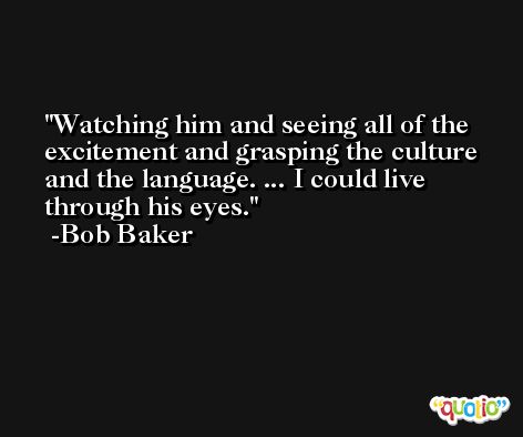 Watching him and seeing all of the excitement and grasping the culture and the language. ... I could live through his eyes. -Bob Baker