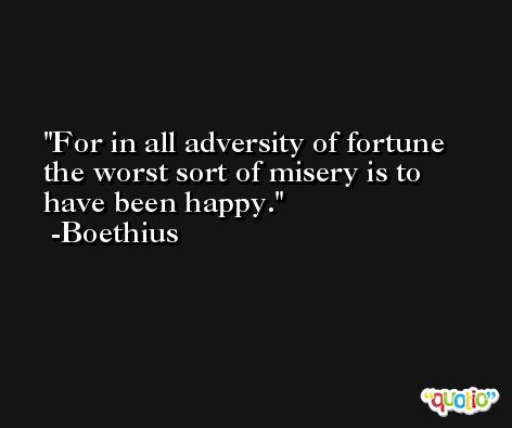 For in all adversity of fortune the worst sort of misery is to have been happy. -Boethius