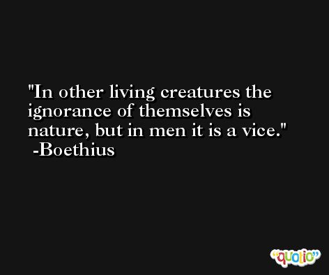 In other living creatures the ignorance of themselves is nature, but in men it is a vice. -Boethius