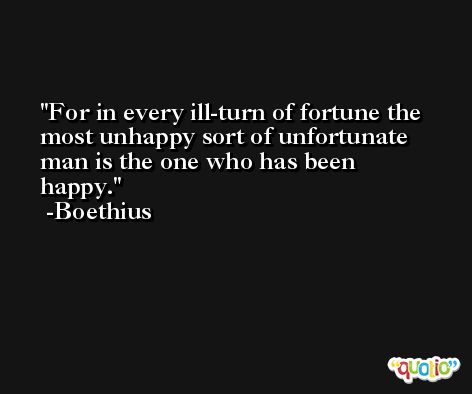 For in every ill-turn of fortune the most unhappy sort of unfortunate man is the one who has been happy. -Boethius