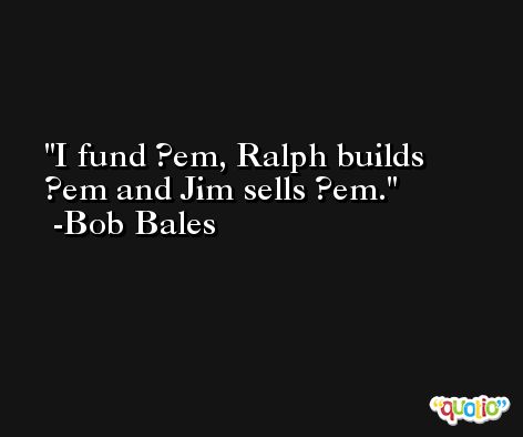 I fund ?em, Ralph builds ?em and Jim sells ?em. -Bob Bales