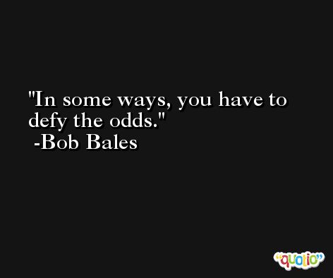 In some ways, you have to defy the odds. -Bob Bales
