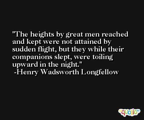 The heights by great men reached and kept were not attained by sudden flight, but they while their companions slept, were toiling upward in the night. -Henry Wadsworth Longfellow