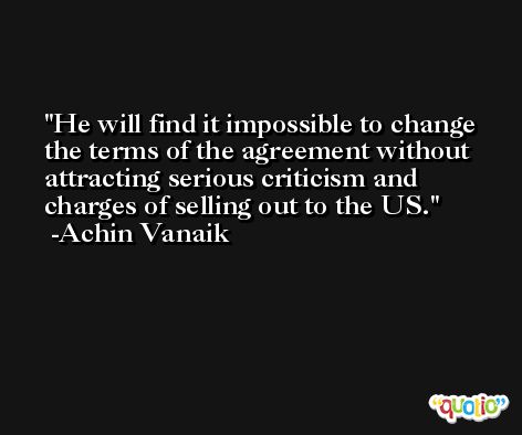 He will find it impossible to change the terms of the agreement without attracting serious criticism and charges of selling out to the US. -Achin Vanaik