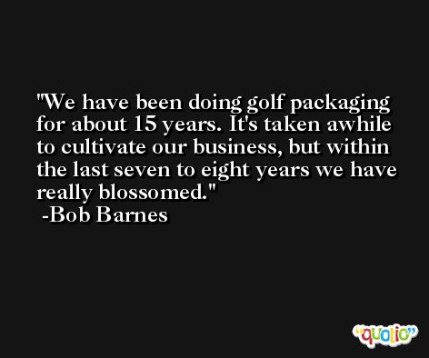 We have been doing golf packaging for about 15 years. It's taken awhile to cultivate our business, but within the last seven to eight years we have really blossomed. -Bob Barnes