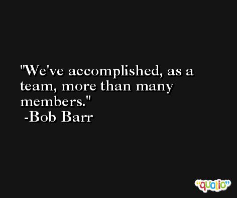 We've accomplished, as a team, more than many members. -Bob Barr