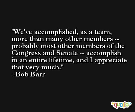 We've accomplished, as a team, more than many other members -- probably most other members of the Congress and Senate -- accomplish in an entire lifetime, and I appreciate that very much. -Bob Barr