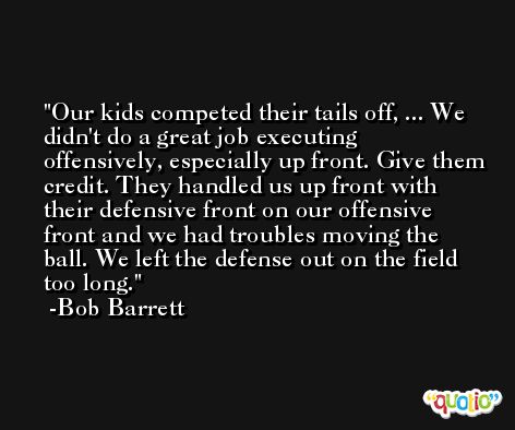 Our kids competed their tails off, ... We didn't do a great job executing offensively, especially up front. Give them credit. They handled us up front with their defensive front on our offensive front and we had troubles moving the ball. We left the defense out on the field too long. -Bob Barrett