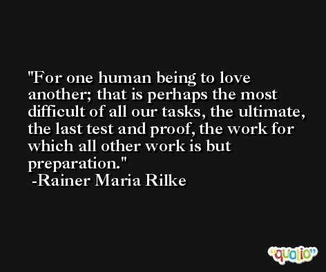 For one human being to love another; that is perhaps the most difficult of all our tasks, the ultimate, the last test and proof, the work for which all other work is but preparation. -Rainer Maria Rilke