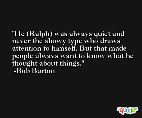 He (Ralph) was always quiet and never the showy type who draws attention to himself. But that made people always want to know what he thought about things. -Bob Barton