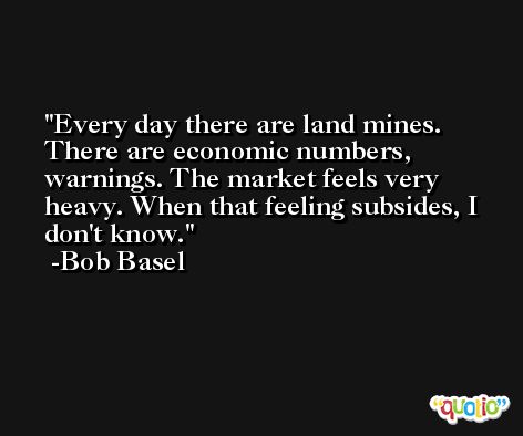 Every day there are land mines. There are economic numbers, warnings. The market feels very heavy. When that feeling subsides, I don't know. -Bob Basel