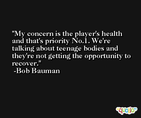 My concern is the player's health and that's priority No.1. We're talking about teenage bodies and they're not getting the opportunity to recover. -Bob Bauman