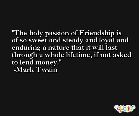 The holy passion of Friendship is of so sweet and steady and loyal and enduring a nature that it will last through a whole lifetime, if not asked to lend money. -Mark Twain