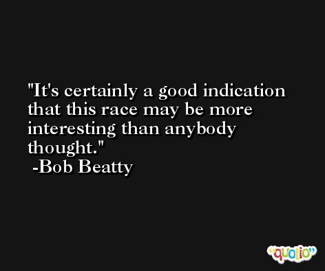 It's certainly a good indication that this race may be more interesting than anybody thought. -Bob Beatty