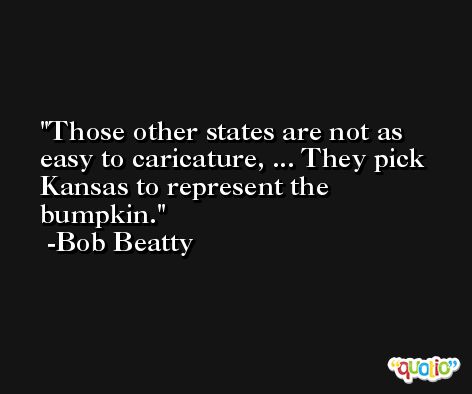 Those other states are not as easy to caricature, ... They pick Kansas to represent the bumpkin. -Bob Beatty