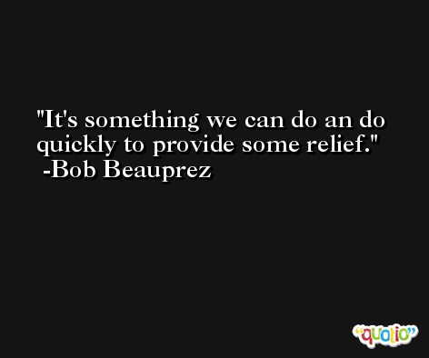 It's something we can do an do quickly to provide some relief. -Bob Beauprez