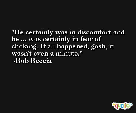 He certainly was in discomfort and he ... was certainly in fear of choking. It all happened, gosh, it wasn't even a minute. -Bob Beccia