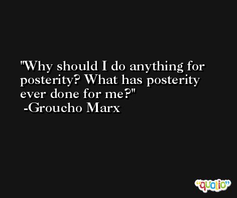 Why should I do anything for posterity? What has posterity ever done for me? -Groucho Marx