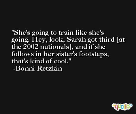 She's going to train like she's going. Hey, look, Sarah got third [at the 2002 nationals], and if she follows in her sister's footsteps, that's kind of cool. -Bonni Retzkin