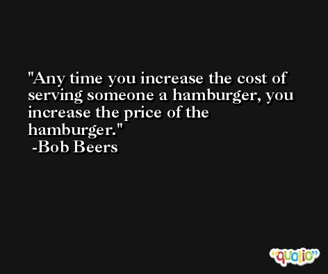 Any time you increase the cost of serving someone a hamburger, you increase the price of the hamburger. -Bob Beers