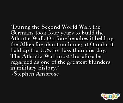 During the Second World War, the Germans took four years to build the Atlantic Wall. On four beaches it held up the Allies for about an hour; at Omaha it held up the U.S. for less than one day. The Atlantic Wall must therefore be regarded as one of the greatest blunders in military history. -Stephen Ambrose