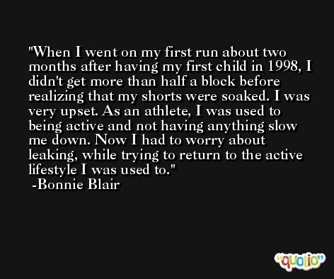 When I went on my first run about two months after having my first child in 1998, I didn't get more than half a block before realizing that my shorts were soaked. I was very upset. As an athlete, I was used to being active and not having anything slow me down. Now I had to worry about leaking, while trying to return to the active lifestyle I was used to. -Bonnie Blair