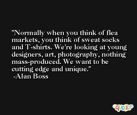 Normally when you think of flea markets, you think of sweat socks and T-shirts. We're looking at young designers, art, photography, nothing mass-produced. We want to be cutting edge and unique. -Alan Boss