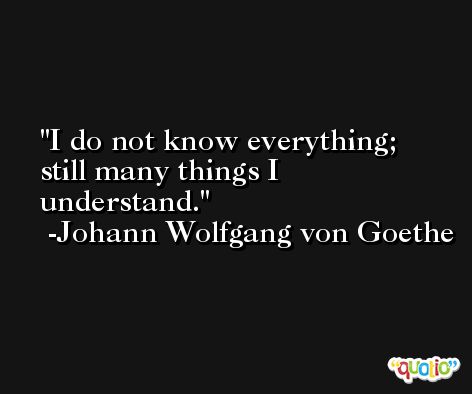 I do not know everything; still many things I understand. -Johann Wolfgang von Goethe