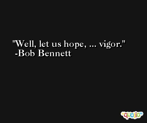 Well, let us hope, ... vigor. -Bob Bennett