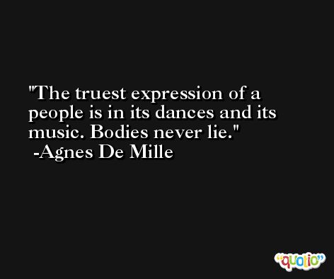 The truest expression of a people is in its dances and its music. Bodies never lie. -Agnes De Mille