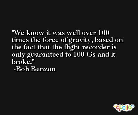 We know it was well over 100 times the force of gravity, based on the fact that the flight recorder is only guaranteed to 100 Gs and it broke. -Bob Benzon
