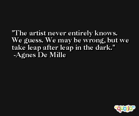 The artist never entirely knows. We guess. We may be wrong, but we take leap after leap in the dark. -Agnes De Mille
