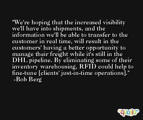 We're hoping that the increased visibility we'll have into shipments, and the information we'll be able to transfer to the customer in real time, will result in the customers' having a better opportunity to manage their freight while it's still in the DHL pipeline. By eliminating some of their inventory warehousing, RFID could help to fine-tune [clients' just-in-time operations]. -Bob Berg
