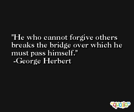 He who cannot forgive others breaks the bridge over which he must pass himself. -George Herbert