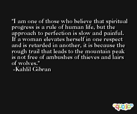 I am one of those who believe that spiritual progress is a rule of human life, but the approach to perfection is slow and painful. If a woman elevates herself in one respect and is retarded in another, it is because the rough trail that leads to the mountain peak is not free of ambushes of thieves and lairs of wolves. -Kahlil Gibran