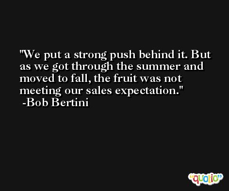 We put a strong push behind it. But as we got through the summer and moved to fall, the fruit was not meeting our sales expectation. -Bob Bertini