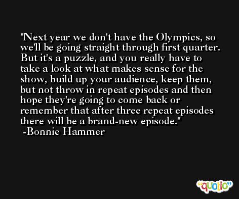 Next year we don't have the Olympics, so we'll be going straight through first quarter. But it's a puzzle, and you really have to take a look at what makes sense for the show, build up your audience, keep them, but not throw in repeat episodes and then hope they're going to come back or remember that after three repeat episodes there will be a brand-new episode. -Bonnie Hammer