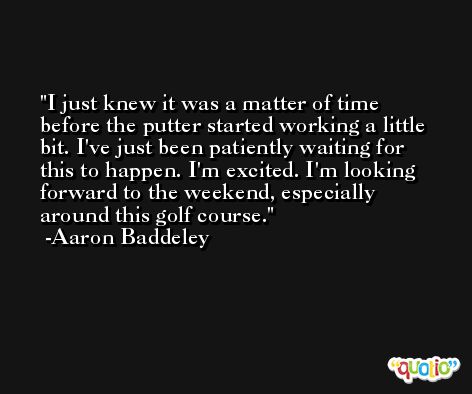 I just knew it was a matter of time before the putter started working a little bit. I've just been patiently waiting for this to happen. I'm excited. I'm looking forward to the weekend, especially around this golf course. -Aaron Baddeley