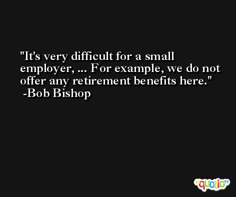 It's very difficult for a small employer, ... For example, we do not offer any retirement benefits here. -Bob Bishop