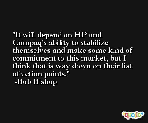 It will depend on HP and Compaq's ability to stabilize themselves and make some kind of commitment to this market, but I think that is way down on their list of action points. -Bob Bishop