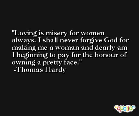 Loving is misery for women always. I shall never forgive God for making me a woman and dearly am I beginning to pay for the honour of owning a pretty face. -Thomas Hardy
