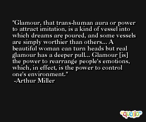 Glamour, that trans-human aura or power to attract imitation, is a kind of vessel into which dreams are poured, and some vessels are simply worthier than others... A beautiful woman can turn heads but real glamour has a deeper pull... Glamour [is] the power to rearrange people's emotions, which, in effect, is the power to control one's environment. -Arthur Miller