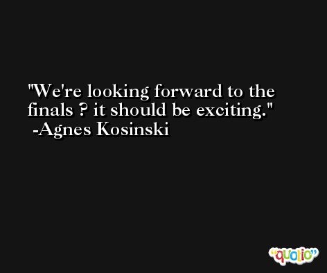 We're looking forward to the finals ? it should be exciting. -Agnes Kosinski
